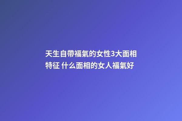 天生自帶福氣的女性3大面相特征 什么面相的女人福氣好